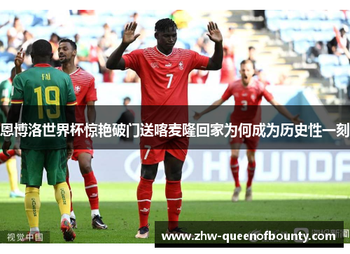 恩博洛世界杯惊艳破门送喀麦隆回家为何成为历史性一刻