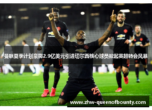 曼联夏季计划豪掷2.9亿美元引进切尔西核心球员掀起英超转会风暴